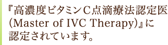 『高濃度ビタミンＣ点滴療法認定医（Master of IVC Therapy） 』に認定されています。